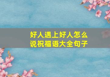 好人遇上好人怎么说祝福语大全句子