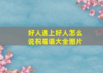 好人遇上好人怎么说祝福语大全图片