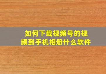 如何下载视频号的视频到手机相册什么软件