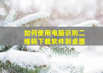 如何使用电脑识别二维码下载软件到桌面