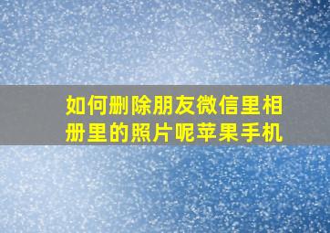 如何删除朋友微信里相册里的照片呢苹果手机