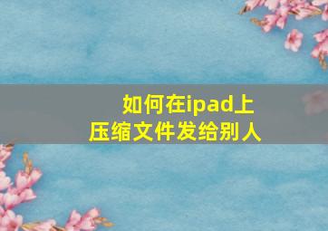 如何在ipad上压缩文件发给别人