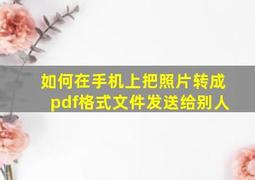 如何在手机上把照片转成pdf格式文件发送给别人