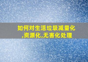 如何对生活垃圾减量化,资源化,无害化处理