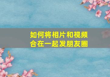 如何将相片和视频合在一起发朋友圈