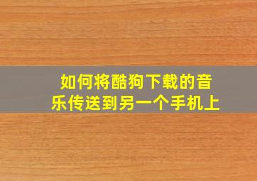 如何将酷狗下载的音乐传送到另一个手机上