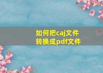 如何把caj文件转换成pdf文件