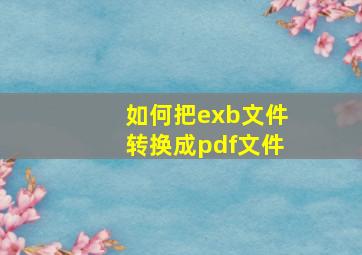 如何把exb文件转换成pdf文件