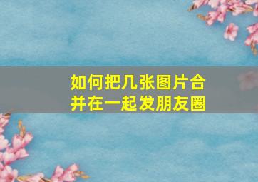 如何把几张图片合并在一起发朋友圈