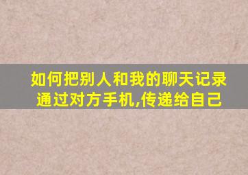 如何把别人和我的聊天记录通过对方手机,传递给自己