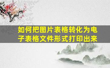 如何把图片表格转化为电子表格文件形式打印出来