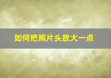 如何把照片头放大一点