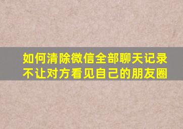 如何清除微信全部聊天记录不让对方看见自己的朋友圈