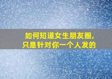 如何知道女生朋友圈,只是针对你一个人发的