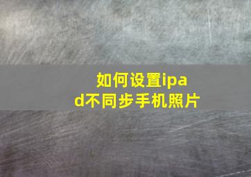 如何设置ipad不同步手机照片