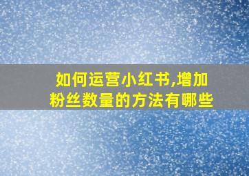 如何运营小红书,增加粉丝数量的方法有哪些