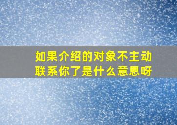 如果介绍的对象不主动联系你了是什么意思呀