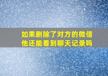 如果删除了对方的微信他还能看到聊天记录吗