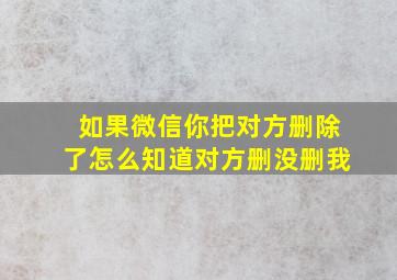 如果微信你把对方删除了怎么知道对方删没删我