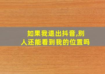 如果我退出抖音,别人还能看到我的位置吗