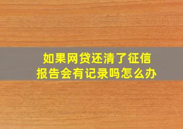 如果网贷还清了征信报告会有记录吗怎么办