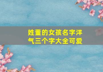 姓董的女孩名字洋气三个字大全可爱