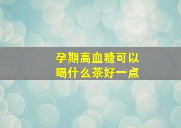 孕期高血糖可以喝什么茶好一点