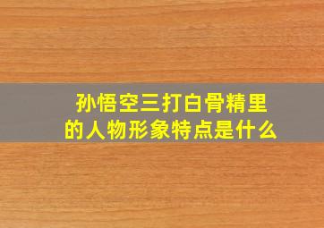 孙悟空三打白骨精里的人物形象特点是什么