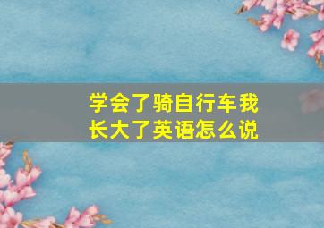 学会了骑自行车我长大了英语怎么说