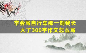 学会写自行车那一刻我长大了300字作文怎么写