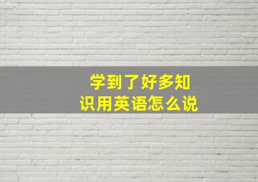 学到了好多知识用英语怎么说