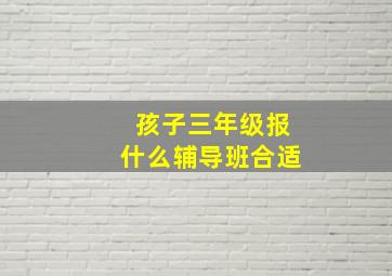 孩子三年级报什么辅导班合适