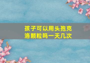 孩子可以用头孢克洛颗粒吗一天几次