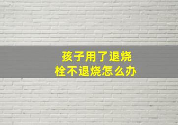 孩子用了退烧栓不退烧怎么办