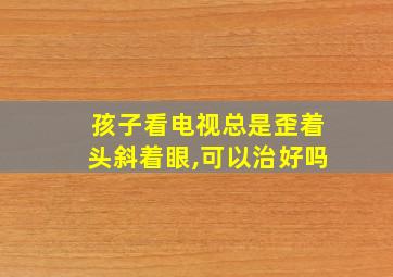 孩子看电视总是歪着头斜着眼,可以治好吗