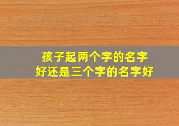 孩子起两个字的名字好还是三个字的名字好