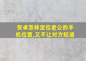 安卓怎样定位老公的手机位置,又不让对方知道