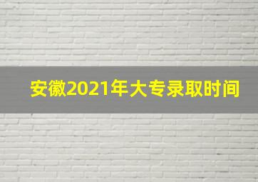 安徽2021年大专录取时间