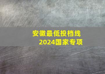 安徽最低投档线2024国家专项