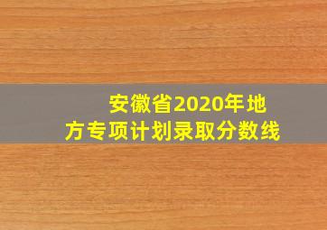 安徽省2020年地方专项计划录取分数线