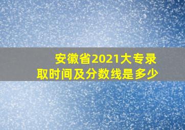 安徽省2021大专录取时间及分数线是多少