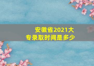 安徽省2021大专录取时间是多少