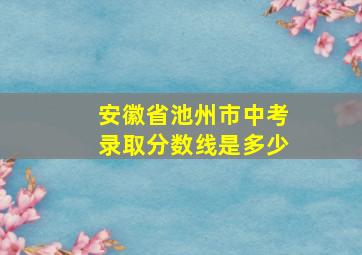 安徽省池州市中考录取分数线是多少