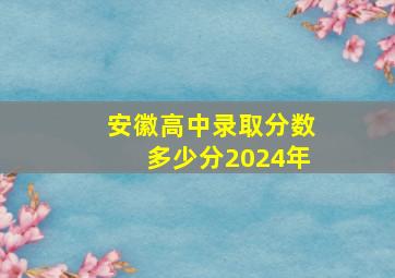 安徽高中录取分数多少分2024年