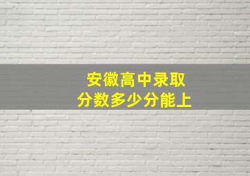 安徽高中录取分数多少分能上