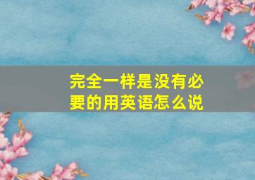 完全一样是没有必要的用英语怎么说