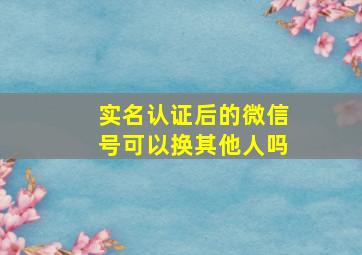 实名认证后的微信号可以换其他人吗