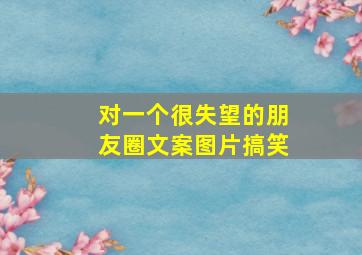 对一个很失望的朋友圈文案图片搞笑