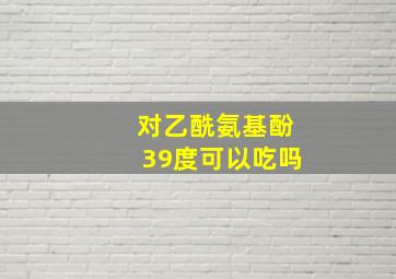 对乙酰氨基酚39度可以吃吗