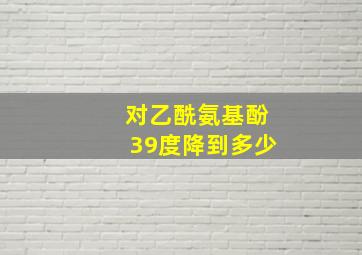 对乙酰氨基酚39度降到多少